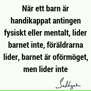 När ett barn är handikappat antingen fysiskt eller mentalt, lider barnet inte, föräldrarna lider, barnet är oförmöget, men lider