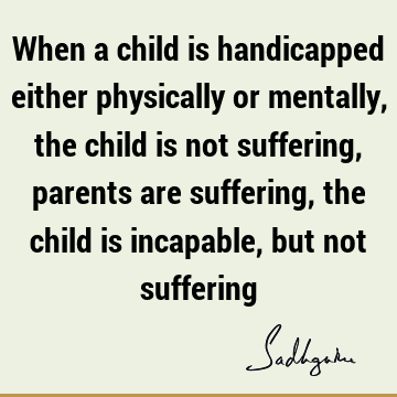 When a child is handicapped either physically or mentally, the child is not suffering, parents are suffering, the child is incapable, but not