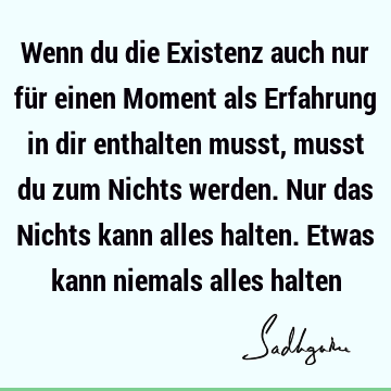 Wenn du die Existenz auch nur für einen Moment als Erfahrung in dir enthalten musst, musst du zum Nichts werden. Nur das Nichts kann alles halten. Etwas kann