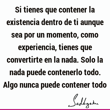 Si tienes que contener la existencia dentro de ti aunque sea por un momento, como experiencia, tienes que convertirte en la nada. Solo la nada puede contenerlo