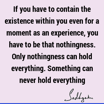 If you have to contain the existence within you even for a moment as an experience, you have to be that nothingness. Only nothingness can hold everything. S