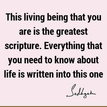 This living being that you are is the greatest scripture. Everything that you need to know about life is written into this