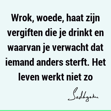 Wrok, woede, haat zijn vergiften die je drinkt en waarvan je verwacht dat iemand anders sterft. Het leven werkt niet