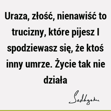 Uraza, złość, nienawiść to trucizny, które pijesz i spodziewasz się, że ktoś inny umrze. Życie tak nie dział