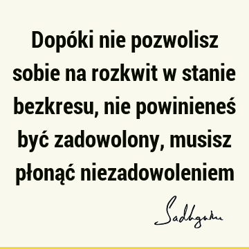 Dopóki nie pozwolisz sobie na rozkwit w stanie bezkresu, nie powinieneś być zadowolony, musisz płonąć