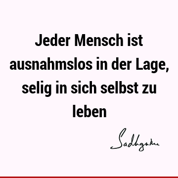 Jeder Mensch ist ausnahmslos in der Lage, selig in sich selbst zu