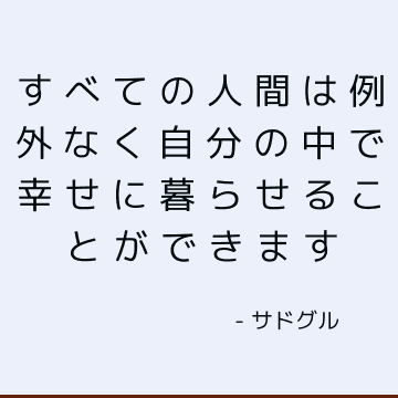 すべての人間は例外なく自分の中で幸せに暮らせることができます