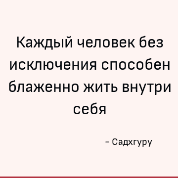 Каждый человек без исключения способен блаженно жить внутри себя