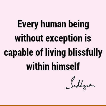 Every human being without exception is capable of living blissfully within