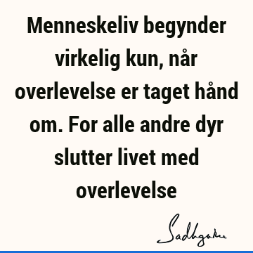 Menneskeliv begynder virkelig kun, når overlevelse er taget hånd om. For alle andre dyr slutter livet med