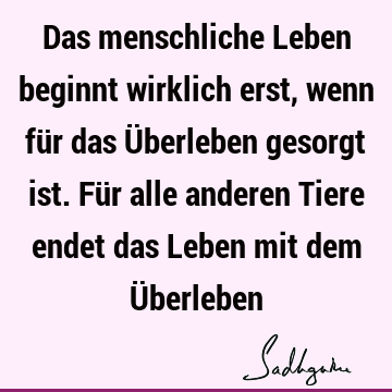 Das menschliche Leben beginnt wirklich erst, wenn für das Überleben gesorgt ist. Für alle anderen Tiere endet das Leben mit dem Ü