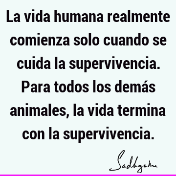 La vida humana realmente comienza solo cuando se cuida la supervivencia. Para todos los demás animales, la vida termina con la