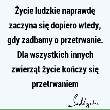 Życie ludzkie naprawdę zaczyna się dopiero wtedy, gdy zadbamy o przetrwanie. Dla wszystkich innych zwierząt życie kończy się