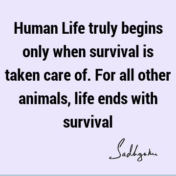 Human Life truly begins only when survival is taken care of. For all other  animals, life ends with survival- Sadhguru