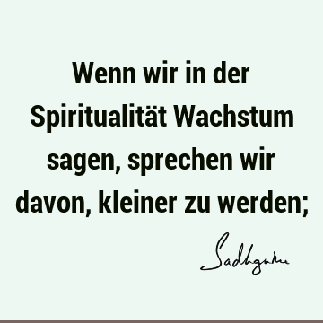 Wenn wir in der Spiritualität Wachstum sagen, sprechen wir davon, kleiner zu werden;