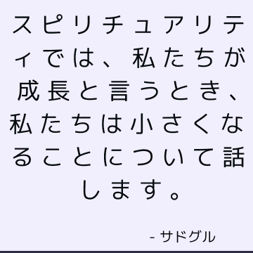 スピリチュアリティでは、私たちが成長と言うとき、私たちは小さくなることについて話します。