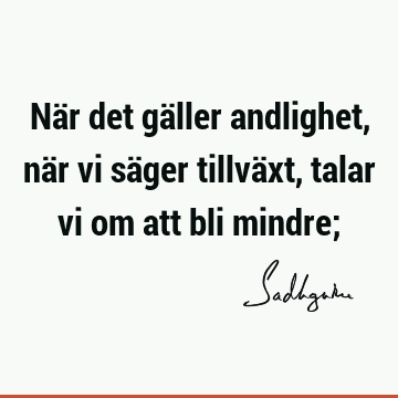 När det gäller andlighet, när vi säger tillväxt, talar vi om att bli mindre;