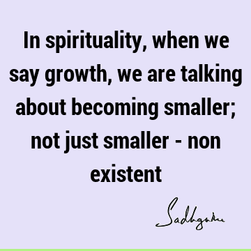 In spirituality, when we say growth, we are talking about becoming smaller; not just smaller - non