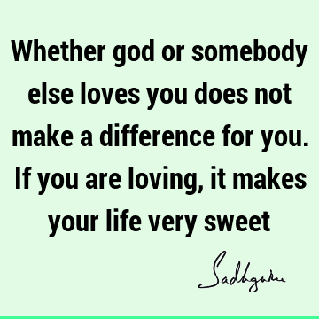 Whether god or somebody else loves you does not make a difference for you. If you are loving, it makes your life very