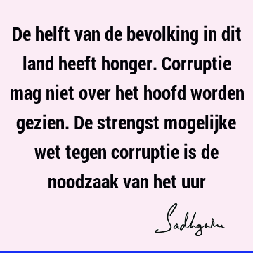 De helft van de bevolking in dit land heeft honger. Corruptie mag niet over het hoofd worden gezien. De strengst mogelijke wet tegen corruptie is de noodzaak