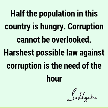 Half the population in this country is hungry. Corruption cannot be overlooked. Harshest possible law against corruption is the need of the