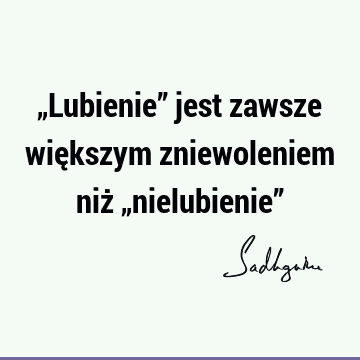 „Lubienie” jest zawsze większym zniewoleniem niż „nielubienie”