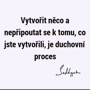 Vytvořit něco a nepřipoutat se k tomu, co jste vytvořili, je duchovní