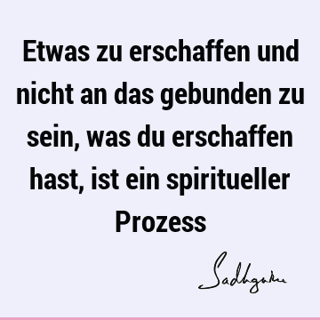 Etwas zu erschaffen und nicht an das gebunden zu sein, was du erschaffen hast, ist ein spiritueller P