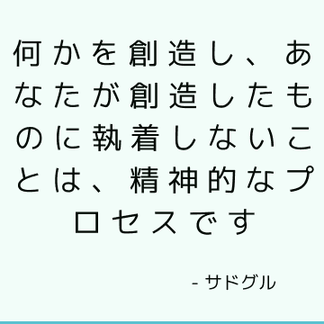 何かを創造し、あなたが創造したものに執着しないことは、精神的なプロセスです