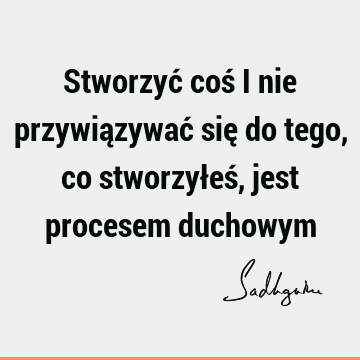 Stworzyć coś i nie przywiązywać się do tego, co stworzyłeś, jest procesem