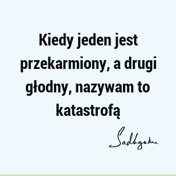 Kiedy jeden jest przekarmiony, a drugi głodny, nazywam to katastrofą