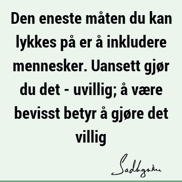 Den eneste måten du kan lykkes på er å inkludere mennesker. Uansett gjør du det - uvillig; å være bevisst betyr å gjøre det