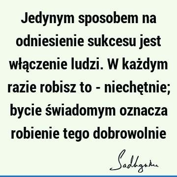 Jedynym sposobem na odniesienie sukcesu jest włączenie ludzi. W każdym razie robisz to - niechętnie; bycie świadomym oznacza robienie tego