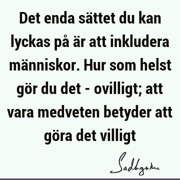 Det enda sättet du kan lyckas på är att inkludera människor. Hur som helst gör du det - ovilligt; att vara medveten betyder att göra det