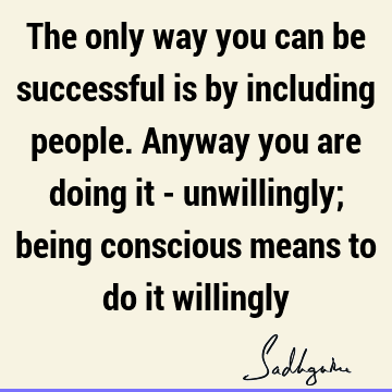 The only way you can be successful is by including people. Anyway you are doing it - unwillingly; being conscious means to do it