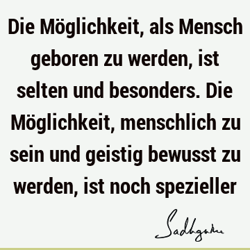 Die Möglichkeit, als Mensch geboren zu werden, ist selten und besonders. Die Möglichkeit, menschlich zu sein und geistig bewusst zu werden, ist noch