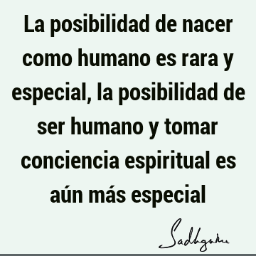 La posibilidad de nacer como humano es rara y especial, la posibilidad de ser humano y tomar conciencia espiritual es aún más