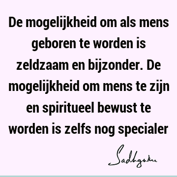 De mogelijkheid om als mens geboren te worden is zeldzaam en bijzonder. De mogelijkheid om mens te zijn en spiritueel bewust te worden is zelfs nog