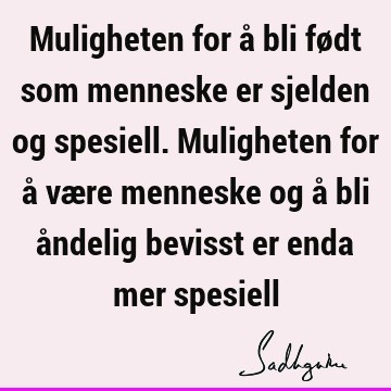 Muligheten for å bli født som menneske er sjelden og spesiell. Muligheten for å være menneske og å bli åndelig bevisst er enda mer