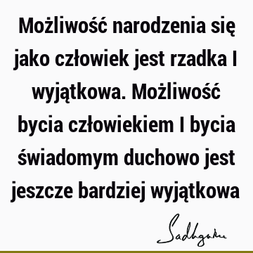 Możliwość narodzenia się jako człowiek jest rzadka i wyjątkowa. Możliwość bycia człowiekiem i bycia świadomym duchowo jest jeszcze bardziej wyją