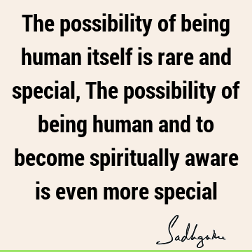 The possibility of being human itself is rare and special, The possibility of being human and to become spiritually aware is even more