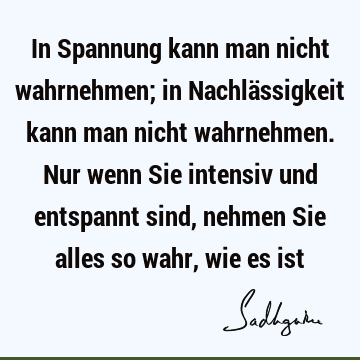 In Spannung kann man nicht wahrnehmen; in Nachlässigkeit kann man nicht wahrnehmen. Nur wenn Sie intensiv und entspannt sind, nehmen Sie alles so wahr, wie es