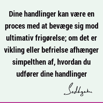 Dine handlinger kan være en proces med at bevæge sig mod ultimativ frigørelse; om det er vikling eller befrielse afhænger simpelthen af, hvordan du udfører