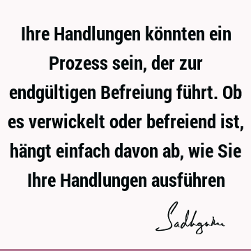 Ihre Handlungen könnten ein Prozess sein, der zur endgültigen Befreiung führt. Ob es verwickelt oder befreiend ist, hängt einfach davon ab, wie Sie Ihre H