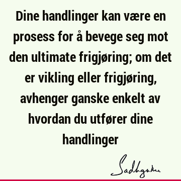 Dine handlinger kan være en prosess for å bevege seg mot den ultimate frigjøring; om det er vikling eller frigjøring, avhenger ganske enkelt av hvordan du utfø