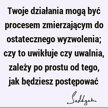 Twoje działania mogą być procesem zmierzającym do ostatecznego wyzwolenia; czy to uwikłuje czy uwalnia, zależy po prostu od tego, jak będziesz postępować