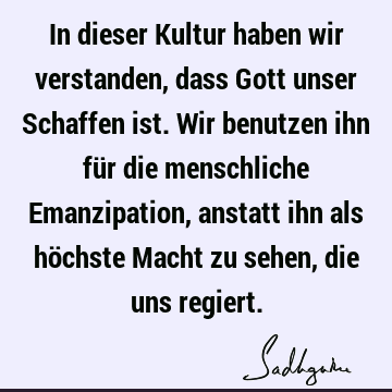 In dieser Kultur haben wir verstanden, dass Gott unser Schaffen ist. Wir benutzen ihn für die menschliche Emanzipation, anstatt ihn als höchste Macht zu sehen,