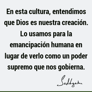 En esta cultura, entendimos que Dios es nuestra creación. Lo usamos para la emancipación humana en lugar de verlo como un poder supremo que nos