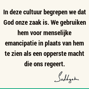 In deze cultuur begrepen we dat God onze zaak is. We gebruiken hem voor menselijke emancipatie in plaats van hem te zien als een opperste macht die ons