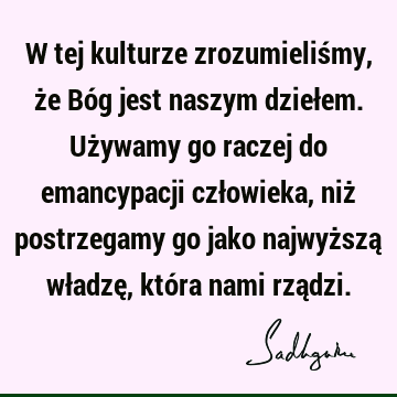 W tej kulturze zrozumieliśmy, że Bóg jest naszym dziełem. Używamy go raczej do emancypacji człowieka, niż postrzegamy go jako najwyższą władzę, która nami rzą